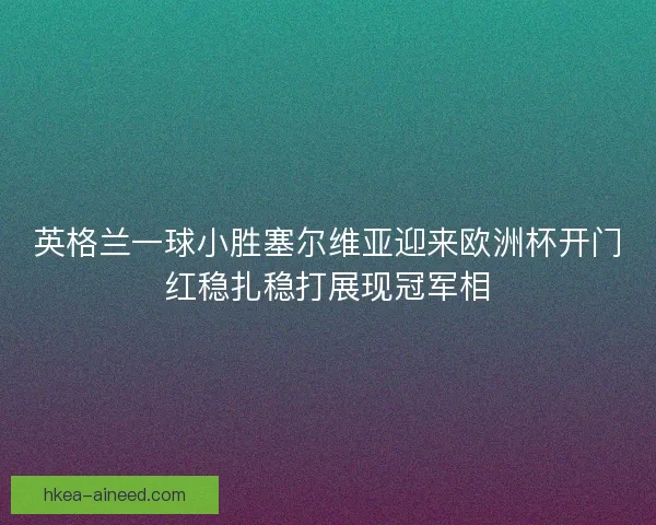 英格兰一球小胜塞尔维亚迎来欧洲杯开门红稳扎稳打展现冠军相