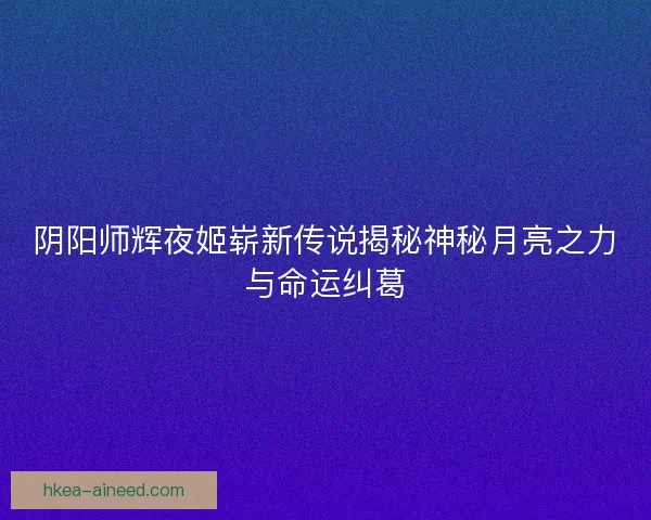 阴阳师辉夜姬崭新传说揭秘神秘月亮之力与命运纠葛