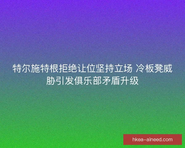 特尔施特根拒绝让位坚持立场 冷板凳威胁引发俱乐部矛盾升级