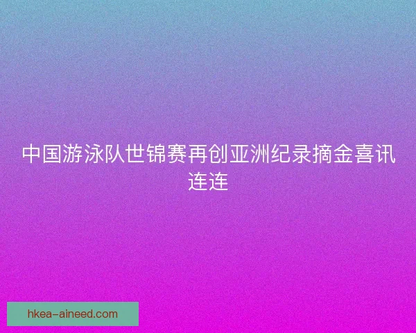 中国游泳队世锦赛再创亚洲纪录摘金喜讯连连