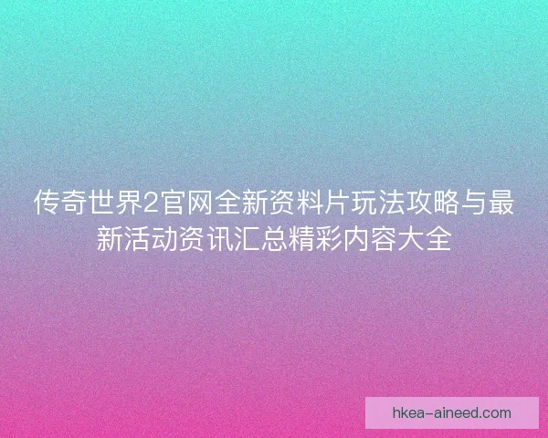 传奇世界2官网全新资料片玩法攻略与最新活动资讯汇总精彩内容大全