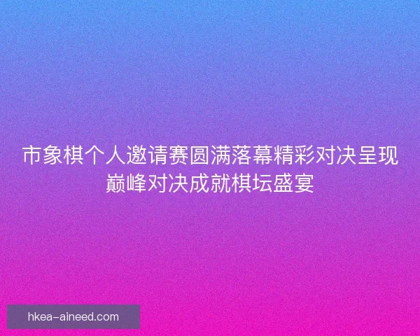 市象棋个人邀请赛圆满落幕精彩对决呈现巅峰对决成就棋坛盛宴