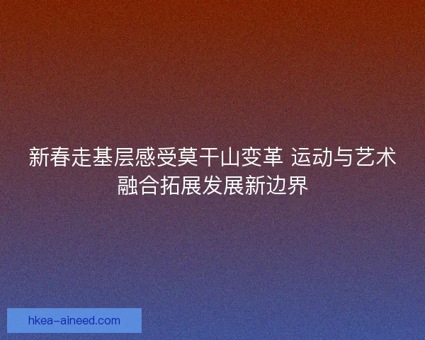 新春走基层感受莫干山变革 运动与艺术融合拓展发展新边界
