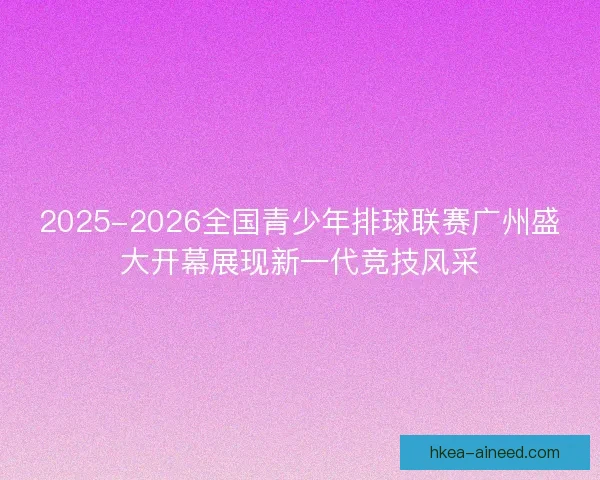2025-2026全国青少年排球联赛广州盛大开幕展现新一代竞技风采