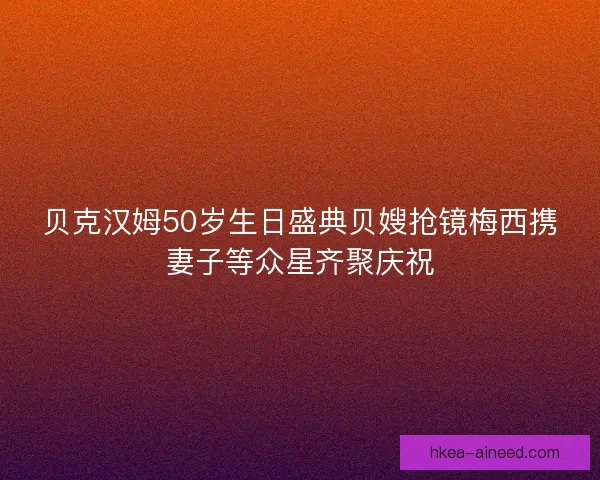 贝克汉姆50岁生日盛典贝嫂抢镜梅西携妻子等众星齐聚庆祝