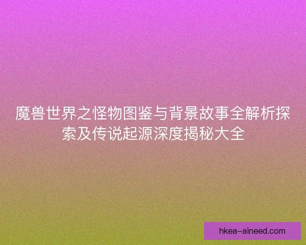 魔兽世界之怪物图鉴与背景故事全解析探索及传说起源深度揭秘大全