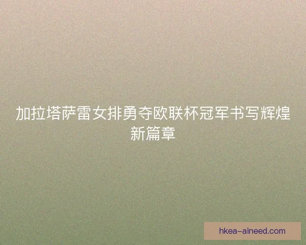 加拉塔萨雷女排勇夺欧联杯冠军书写辉煌新篇章 加拉塔萨雷女排勇夺欧联杯冠军书写辉煌新篇章
