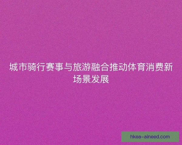 城市骑行赛事与旅游融合推动体育消费新场景发展