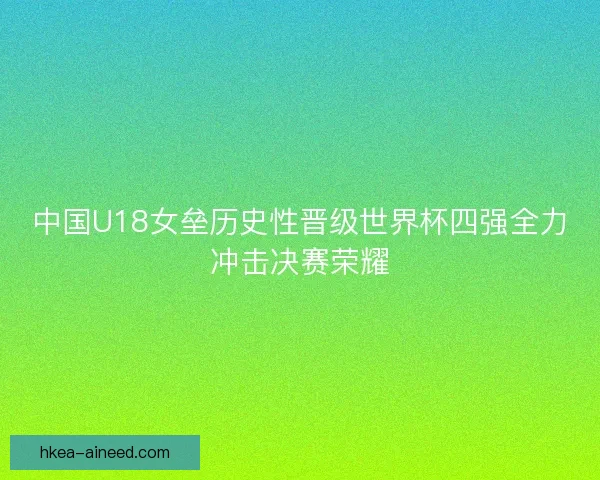 中国U18女垒历史性晋级世界杯四强全力冲击决赛荣耀
