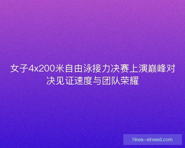 女子4x200米自由泳接力决赛上演巅峰对决见证速度与团队荣耀