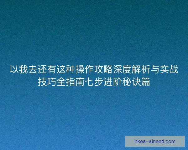 以我去还有这种操作攻略深度解析与实战技巧全指南七步进阶秘诀篇 以我去还有这种操作攻略深度解析与实战技巧全指南七步进阶秘诀篇