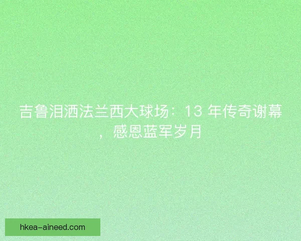 吉鲁泪洒法兰西大球场：13 年传奇谢幕，感恩蓝军岁月