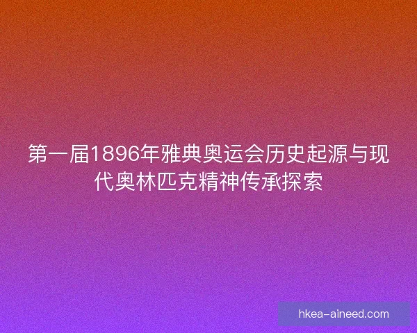 第一届1896年雅典奥运会历史起源与现代奥林匹克精神传承探索 第一届1896年雅典奥运会历史起源与现代奥林匹克精神传承探索