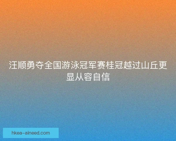 汪顺勇夺全国游泳冠军赛桂冠越过山丘更显从容自信