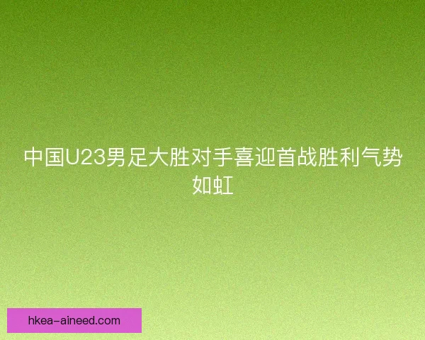 中国U23男足大胜对手喜迎首战胜利气势如虹