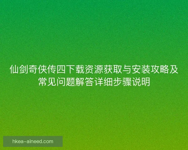 仙剑奇侠传四下载资源获取与安装攻略及常见问题解答详细步骤说明