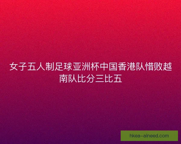 女子五人制足球亚洲杯中国香港队惜败越南队比分三比五