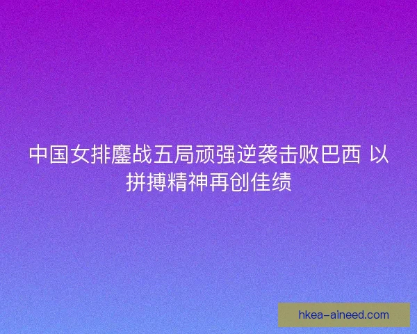 中国女排鏖战五局顽强逆袭击败巴西 以拼搏精神再创佳绩